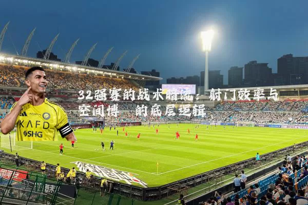 32强赛的战术暗流：射门效率与空间博弈的底层逻辑