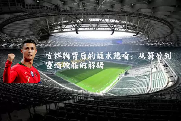 吉祥物背后的战术隐喻：从符号到赛场效能的解码