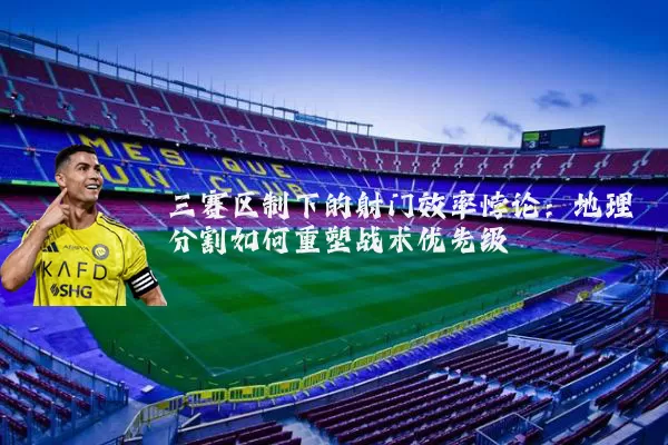 三赛区制下的射门效率悖论:地理分割如何重塑战术优先级