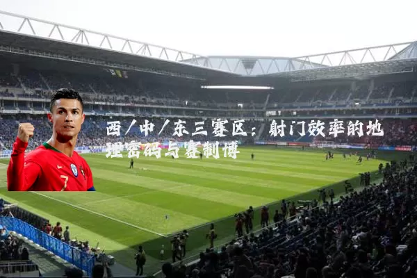 西/中/东三赛区:射门效率的地理密码与赛制博弈